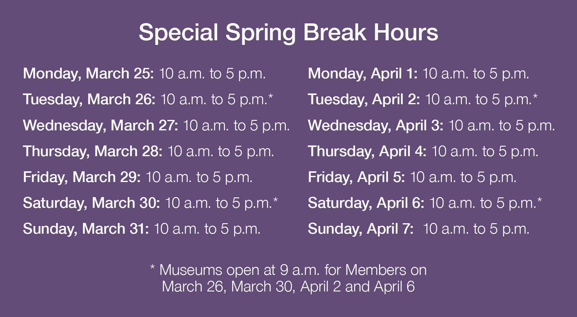 Special Spring Break Hours. Monday, March 25: 10 a.m. to 5 p.m.; Tuesday, March 26: 10 a.m. to 5 p.m.*; Wednesday, March 27: 10 a.m. to 5 p.m.; Thursday, March 28: 10 a.m. to 5 p.m.; Friday, March 29: 10 a.m. to 5 p.m.; Saturday, March 30: 10 a.m. to 5 p.m.*; Sunday, March 31: 10 a.m. to 5 p.m.; Monday, April 1: 10 a.m. to 5 p.m.; Tuesday, April 2: 10 a.m. to 5 p.m.*; Wednesday, April 3: 10 a.m. to 5 p.m.; Thursday, April 4: 10 a.m. to 5 p.m.; Friday, April 5: 10 a.m. to 5 p.m.; Saturday, April 6: 10 a.m. to 5 p.m.*; Sunday, April 7:  10 a.m. to 5 p.m. (* Museums open at 9am for Members on March 26, March 30, April 2 and April 6.)